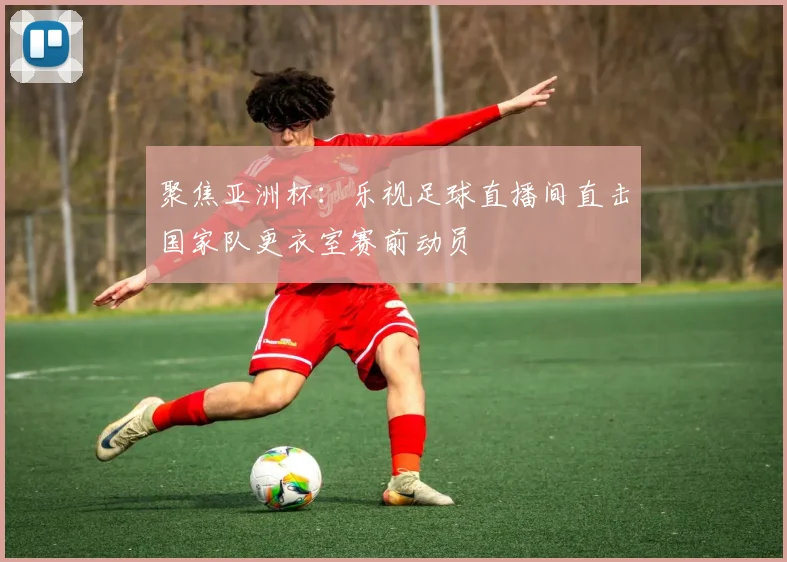 聚焦亚洲杯：乐视足球直播间直击国家队更衣室赛前动员