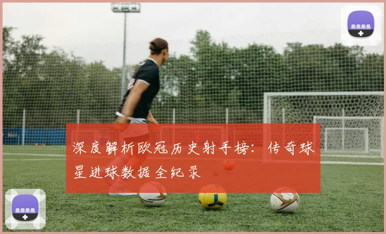 深度解析欧冠历史射手榜:传奇球星进球数据全纪录