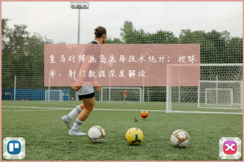 皇马对阵鹿岛鹿角技术统计：控球率、射门数据深度解读