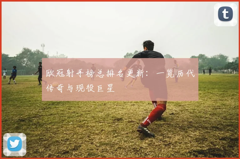 欧冠射手榜总排名更新:一览历代传奇与现役巨星