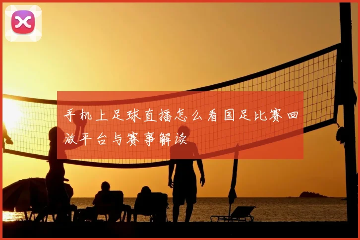 手机上足球直播怎么看国足比赛回放平台与赛事解读
