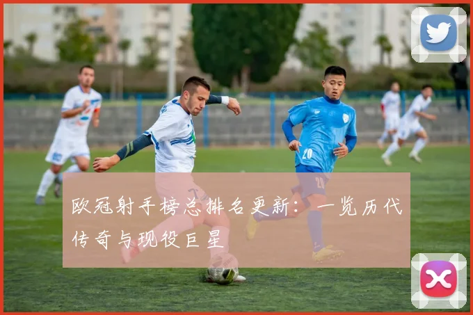 欧冠射手榜总排名更新：一览历代传奇与现役巨星