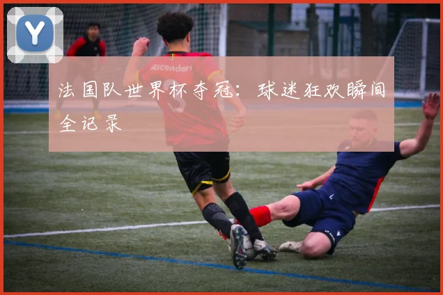 法国队世界杯夺冠：球迷狂欢瞬间全记录