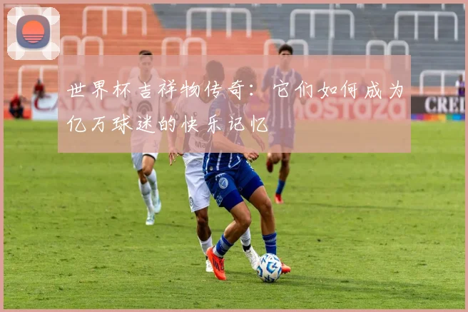 世界杯吉祥物传奇:它们如何成为亿万球迷的快乐记忆