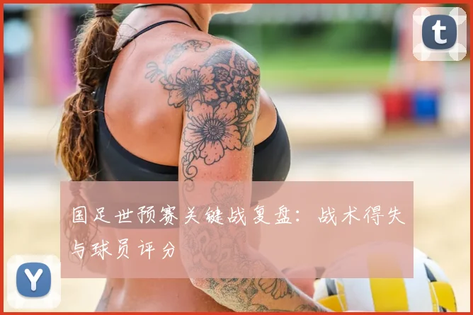国足世预赛关键战复盘：战术得失与球员评分
