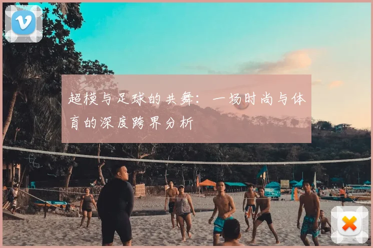 超模与足球的共舞:一场时尚与体育的深度跨界分析