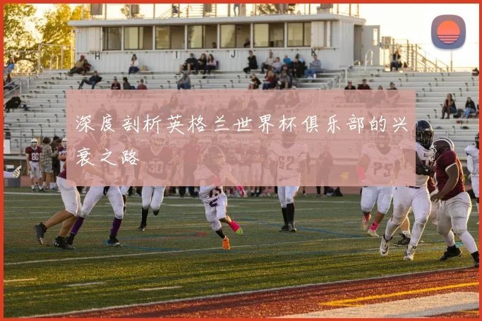 深度剖析英格兰世界杯俱乐部的兴衰之路