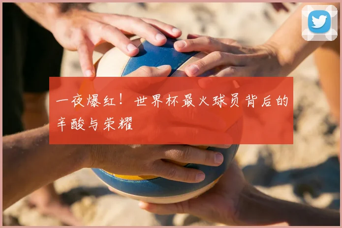 一夜爆红!世界杯最火球员背后的辛酸与荣耀