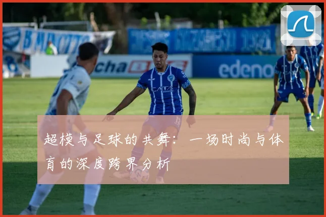 超模与足球的共舞：一场时尚与体育的深度跨界分析