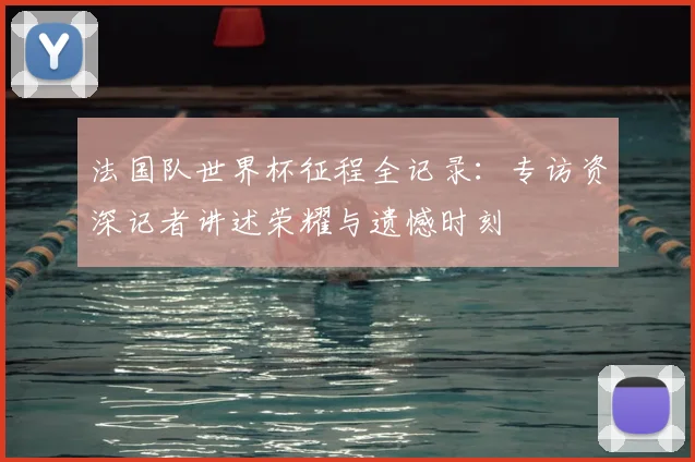 法国队世界杯征程全记录：专访资深记者讲述荣耀与遗憾时刻