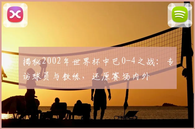 揭秘2002年世界杯中巴0-4之战：专访球员与教练，还原赛场内外