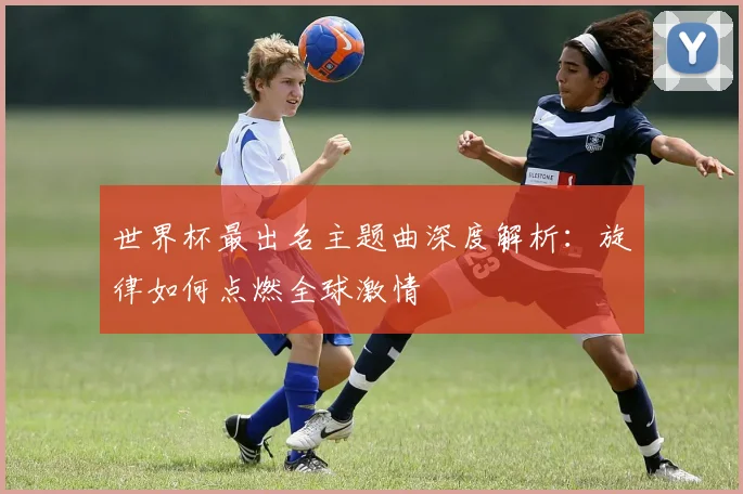 世界杯最出名主题曲深度解析：旋律如何点燃全球激情